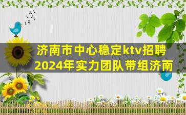 济南市中心稳定ktv招聘2024年实力团队带组济南